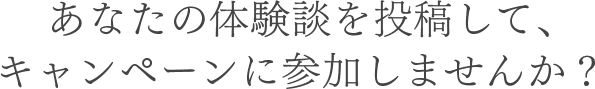 あなたの体験談を投稿して、キャンペーンに参加しませんか？