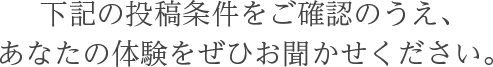 下記の投稿条件をご確認のうえ、あなたの体験をぜひお聞かせください。