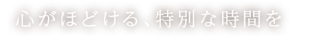 心がほどける、特別な時間を―